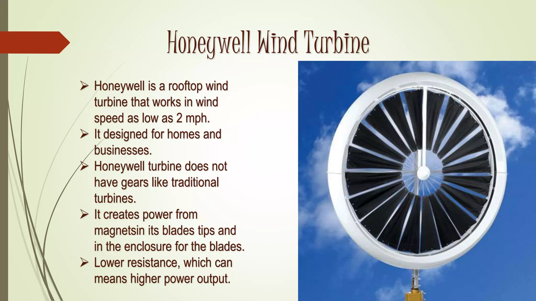 Honeywell Wind Turbine
 Honeywell is a rooftop wind
turbine that works in wind
speed as low as 2 mph.
 It designed for homes and
businesses.
 Honeywell turbine does not
have gears like traditional
turbines.
 It creates power from
magnetsin its blades tips and
in the enclosure for the blades.
 Lower resistance, which can
means higher power output.
 