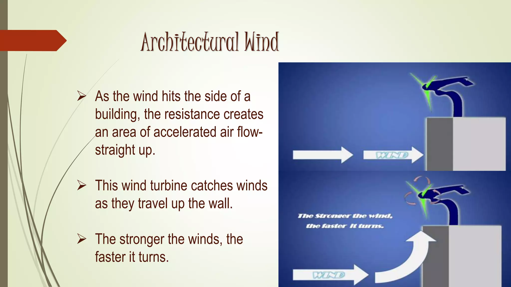  As the wind hits the side of a
building, the resistance creates
an area of accelerated air flow-
straight up.
 This wind turbine catches winds
as they travel up the wall.
 The stronger the winds, the
faster it turns.
Architectural Wind
 