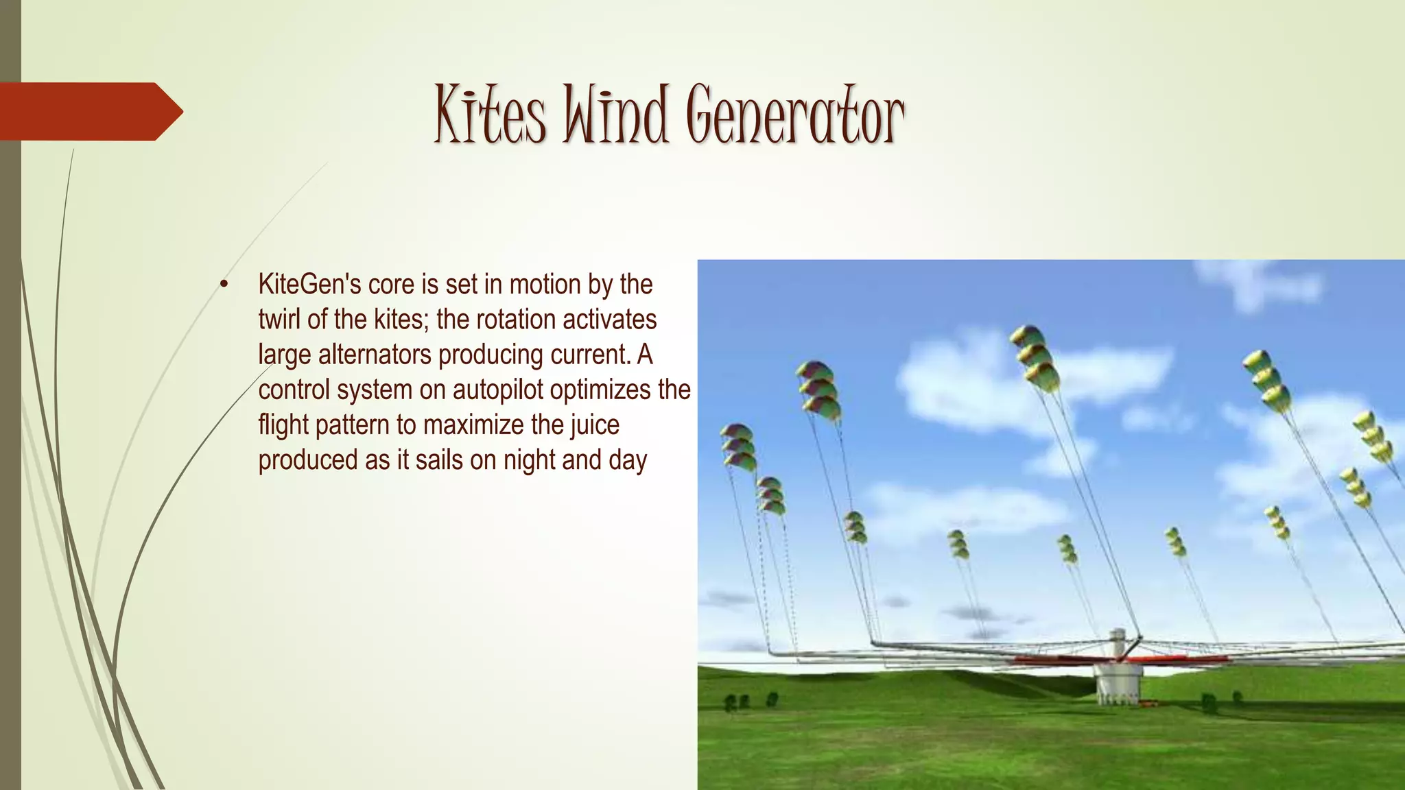 Kites Wind Generator
• KiteGen's core is set in motion by the
twirl of the kites; the rotation activates
large alternators producing current. A
control system on autopilot optimizes the
flight pattern to maximize the juice
produced as it sails on night and day
 