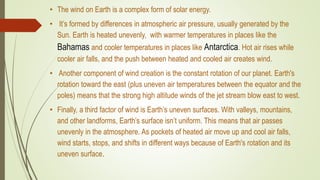 • The wind on Earth is a complex form of solar energy.
• It’s formed by differences in atmospheric air pressure, usually generated by the
Sun. Earth is heated unevenly, with warmer temperatures in places like the
Bahamas and cooler temperatures in places like Antarctica. Hot air rises while
cooler air falls, and the push between heated and cooled air creates wind.
• Another component of wind creation is the constant rotation of our planet. Earth's
rotation toward the east (plus uneven air temperatures between the equator and the
poles) means that the strong high altitude winds of the jet stream blow east to west.
• Finally, a third factor of wind is Earth’s uneven surfaces. With valleys, mountains,
and other landforms, Earth’s surface isn’t uniform. This means that air passes
unevenly in the atmosphere. As pockets of heated air move up and cool air falls,
wind starts, stops, and shifts in different ways because of Earth's rotation and its
uneven surface.
 