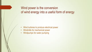 Wind power is the conversion
of wind energy into a useful form of energy
• Wind turbines to produce electrical power
• Windmills for mechanical power
• Windpumps for water pumping
 
