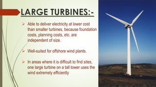  Able to deliver electricity at lower cost
than smaller turbines, because foundation
costs, planning costs, etc. are
independent of size.
 Well-suited for offshore wind plants.
 In areas where it is difficult to find sites,
one large turbine on a tall tower uses the
wind extremely efficiently
 