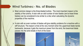  Most common design is the three-bladed turbine. The most important reason is the
stability of the turbine. A rotor with an odd number of rotor blades (and at least three
blades) can be considered to be similar to a disc when calculating the dynamic
properties of the machine.
 A rotor with an even number of blades will give stability problems for a machine with a
stiff structure. The reason is that at the very moment when the uppermost blade bends
backwards, because it gets the maximum power from the wind, the lowermost blade
passes into the wind shade in front of the tower.
 