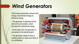 Wind Generators
•Wind power generators convert wind
energy (mechanical energy) to
electrical energy.
• The generator is attached at one
end to the wind turbine, which
provides the mechanical energy.
• At the other end, the generator is
connected to the electrical grid.
• The generator needs to have a
cooling system to make sure there is
no overheating.
 