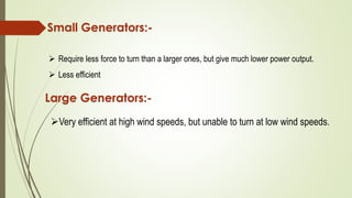 Small Generators:-
 Require less force to turn than a larger ones, but give much lower power output.
 Less efficient
Large Generators:-
Very efficient at high wind speeds, but unable to turn at low wind speeds.
 