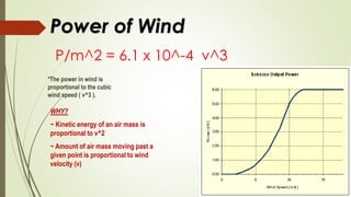 Power of Wind
P/m^2 = 6.1 x 10^-4 v^3
*The power in wind is
proportional to the cubic
wind speed ( v^3 ).
WHY?
~ Kinetic energy of an air mass is
proportional to v^2
~ Amount of air mass moving past a
given point is proportional to wind
velocity (v)
 