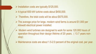  Installation costs are typically $125,000.
 A typical 600 kW turbine costs about $450,000.
 Therefore, the total costs will be about $575,000.
 The average price for large, modern wind farms is around $1,000 per
kilowatt electrical power installed.
 Modern wind turbines are designed to work for some 120,000 hours of
operation throughout their design lifetime of 20 years. ( 13.7 years non-
stop)
 Maintenance costs are about 1.5-2.0 percent of the original cost, per year.
 
