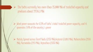  The India currently has more than 25,000 MW of installed capacity and
produces about 21136.3 MW
 Wind power accounts for 8.5% of India's total installed power capacity, and it
generates 1.6% of the country's power
 Mainly Spread across Tamil Nadu (7253 MW),Gujarat (3,093 MW), Maharashtra (2976
MW), Karnataka (2113 MW), Rajasthan (2355 MW)
 