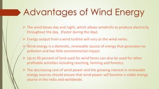 Advantages of Wind Energy
 The wind blows day and night, which allows windmills to produce electricity
throughout the day. (Faster during the day).
 Energy output from a wind turbine will vary as the wind varies.
 Wind energy is a domestic, renewable source of energy that generates no
pollution and has little environmental impact.
 Up to 95 percent of land used for wind farms can also be used for other
profitable activities including ranching, farming and forestry.
 The decreasing cost of wind power and the growing interest in renewable
energy sources should ensure that wind power will become a viable energy
source in the India and worldwide.
 