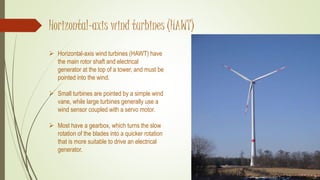 Horizontal-axis wind turbines (HAWT)
 Horizontal-axis wind turbines (HAWT) have
the main rotor shaft and electrical
generator at the top of a tower, and must be
pointed into the wind.
 Small turbines are pointed by a simple wind
vane, while large turbines generally use a
wind sensor coupled with a servo motor.
 Most have a gearbox, which turns the slow
rotation of the blades into a quicker rotation
that is more suitable to drive an electrical
generator.
 