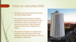 Vertical-axis wind turbines (VAWT)
 Vertical-axis wind turbines (VAWT) have the main
rotor shaft arranged vertically.
 One advantage of this arrangement is that the
turbine does not need to be pointed into the wind
to be effective, which is an advantage on a site
where the wind direction is highly variable, for
example when the turbine is integrated into a
building.
 The generator and gearbox can be placed near
the ground, using a direct drive from the rotor
assembly to the ground-based gearbox, improving
accessibility for maintenance.
 
