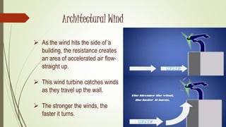  As the wind hits the side of a
building, the resistance creates
an area of accelerated air flow-
straight up.
 This wind turbine catches winds
as they travel up the wall.
 The stronger the winds, the
faster it turns.
Architectural Wind
 