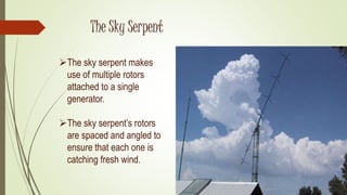 The Sky Serpent
The sky serpent makes
use of multiple rotors
attached to a single
generator.
The sky serpent’s rotors
are spaced and angled to
ensure that each one is
catching fresh wind.
 