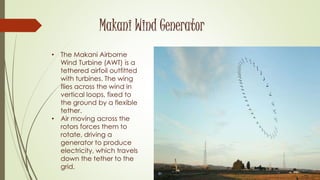 Makani Wind Generator
• The Makani Airborne
Wind Turbine (AWT) is a
tethered airfoil outfitted
with turbines. The wing
flies across the wind in
vertical loops, fixed to
the ground by a flexible
tether.
• Air moving across the
rotors forces them to
rotate, driving a
generator to produce
electricity, which travels
down the tether to the
grid.
 