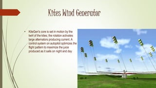 Kites Wind Generator
• KiteGen's core is set in motion by the
twirl of the kites; the rotation activates
large alternators producing current. A
control system on autopilot optimizes the
flight pattern to maximize the juice
produced as it sails on night and day
 