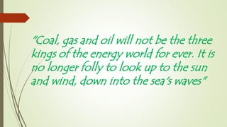 "Coal, gas and oil will not be the three
kings of the energy world for ever. It is
no longer folly to look up to the sun
and wind, down into the sea's waves"
 