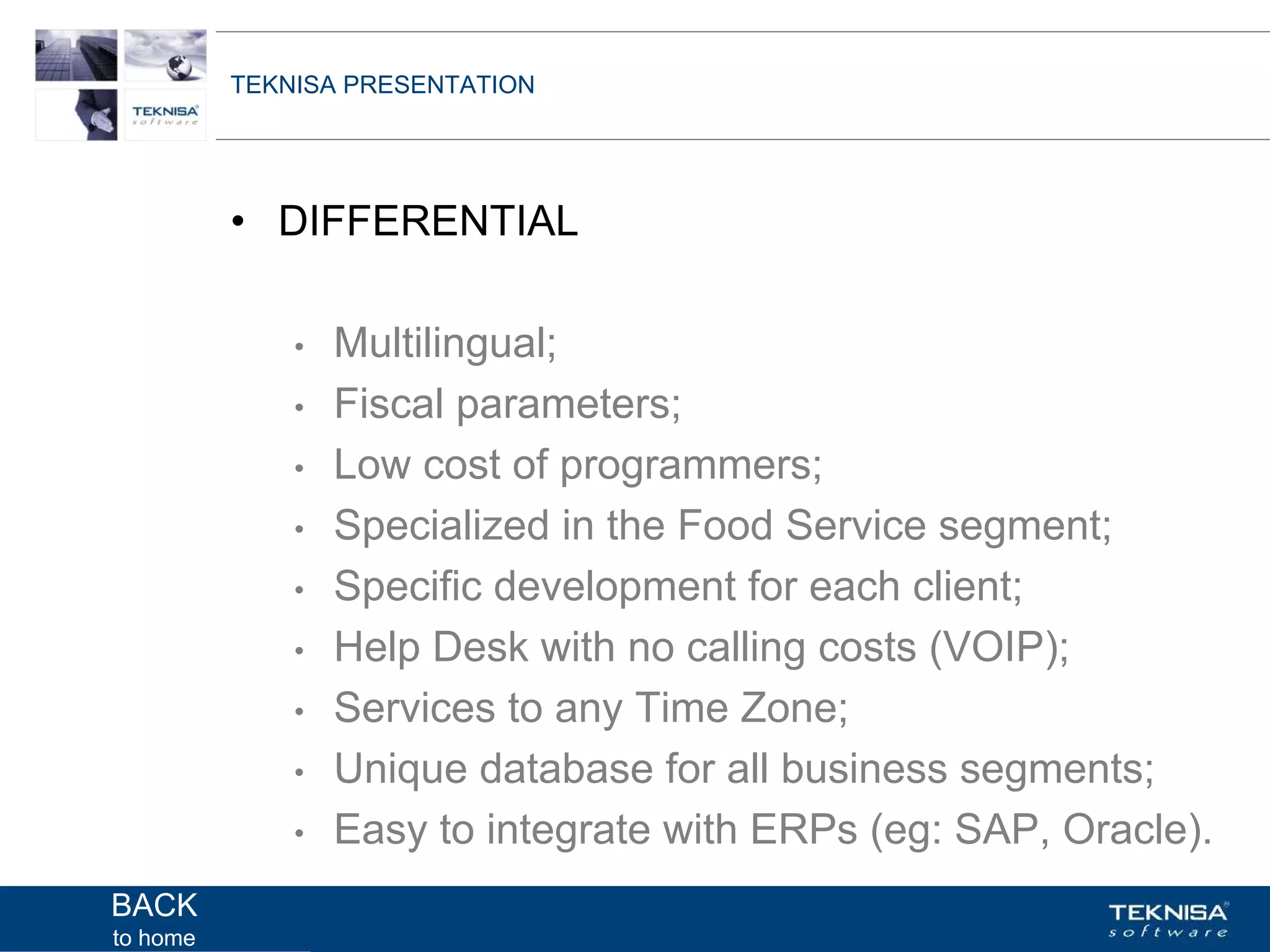 TEKNISA PRESENTATION




          • DIFFERENTIAL

              •   Multilingual;
              •   Fiscal parameters;
              •   Low cost of programmers;
              •   Specialized in the Food Service segment;
              •   Specific development for each client;
              •   Help Desk with no calling costs (VOIP);
              •   Services to any Time Zone;
              •   Unique database for all business segments;
              •   Easy to integrate with ERPs (eg: SAP, Oracle).
BACK      Vgepqnqikc fc Kphqtocèçq Itcp Ucrqtg DT"Dtcukn U0C0
to home
 