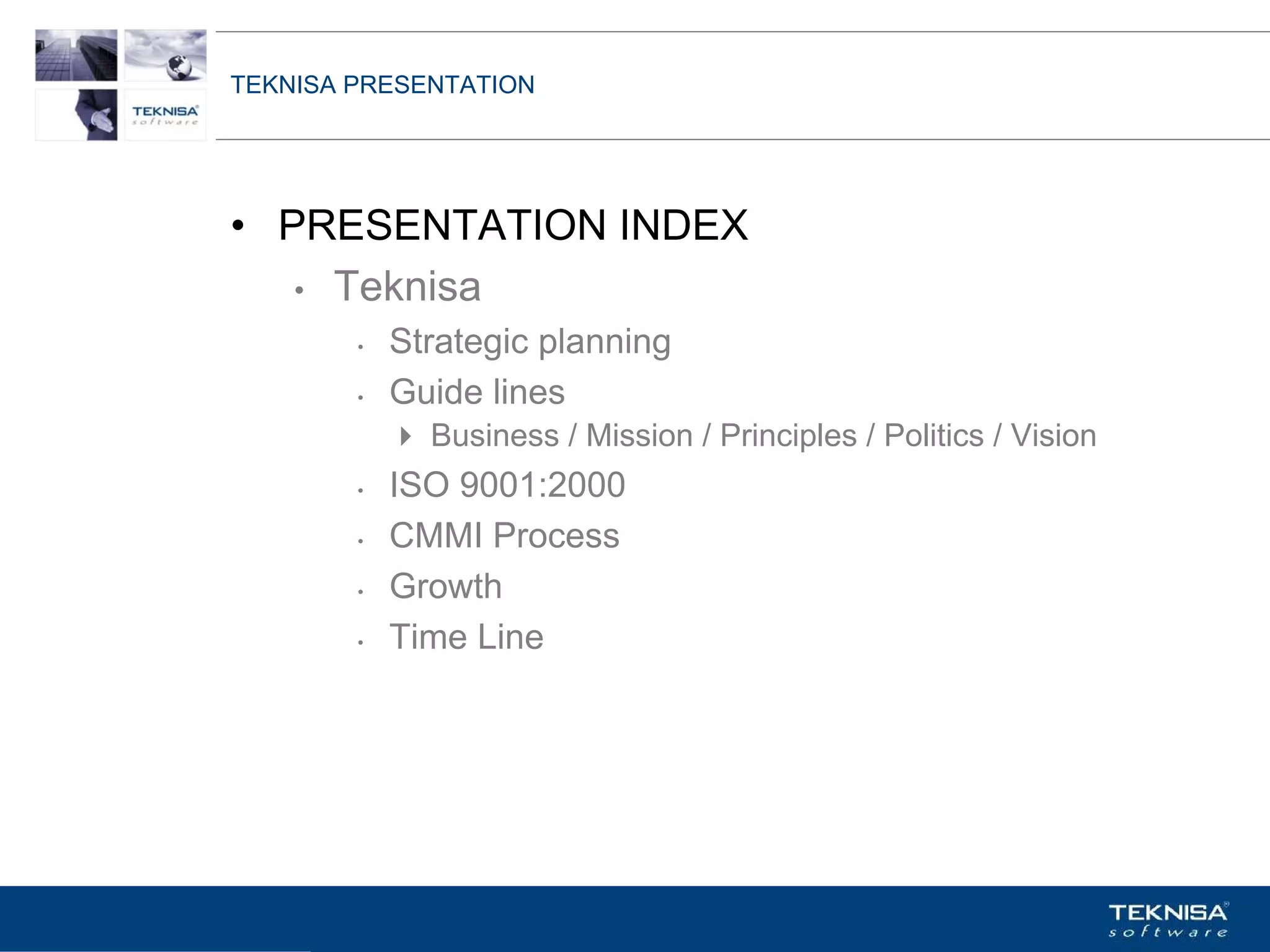 TEKNISA PRESENTATION




• PRESENTATION INDEX
   • Teknisa
        •   Strategic planning
        •   Guide lines
              Business / Mission / Principles / Politics / Vision
        •   ISO 9001:2000
        •   CMMI Process
        •   Growth
        •   Time Line




Vgepqnqikc fc Kphqtocèçq Itcp Ucrqtg DT"Dtcukn U0C0
 