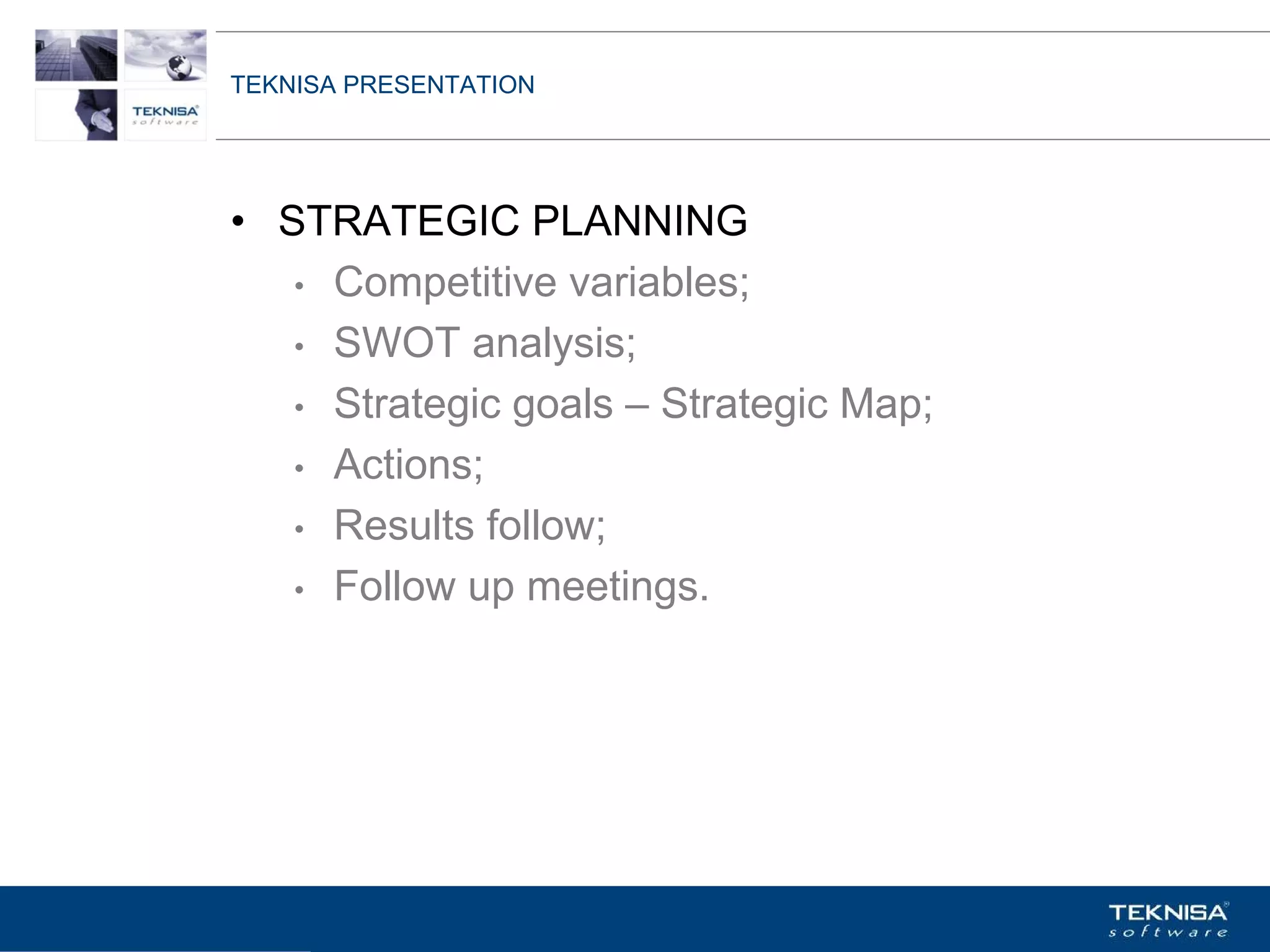 TEKNISA PRESENTATION




• STRATEGIC PLANNING
   • Competitive variables;

   • SWOT analysis;

   • Strategic goals – Strategic Map;

   • Actions;

   • Results follow;

   • Follow up meetings.




Vgepqnqikc fc Kphqtocèçq Itcp Ucrqtg DT"Dtcukn U0C0
 