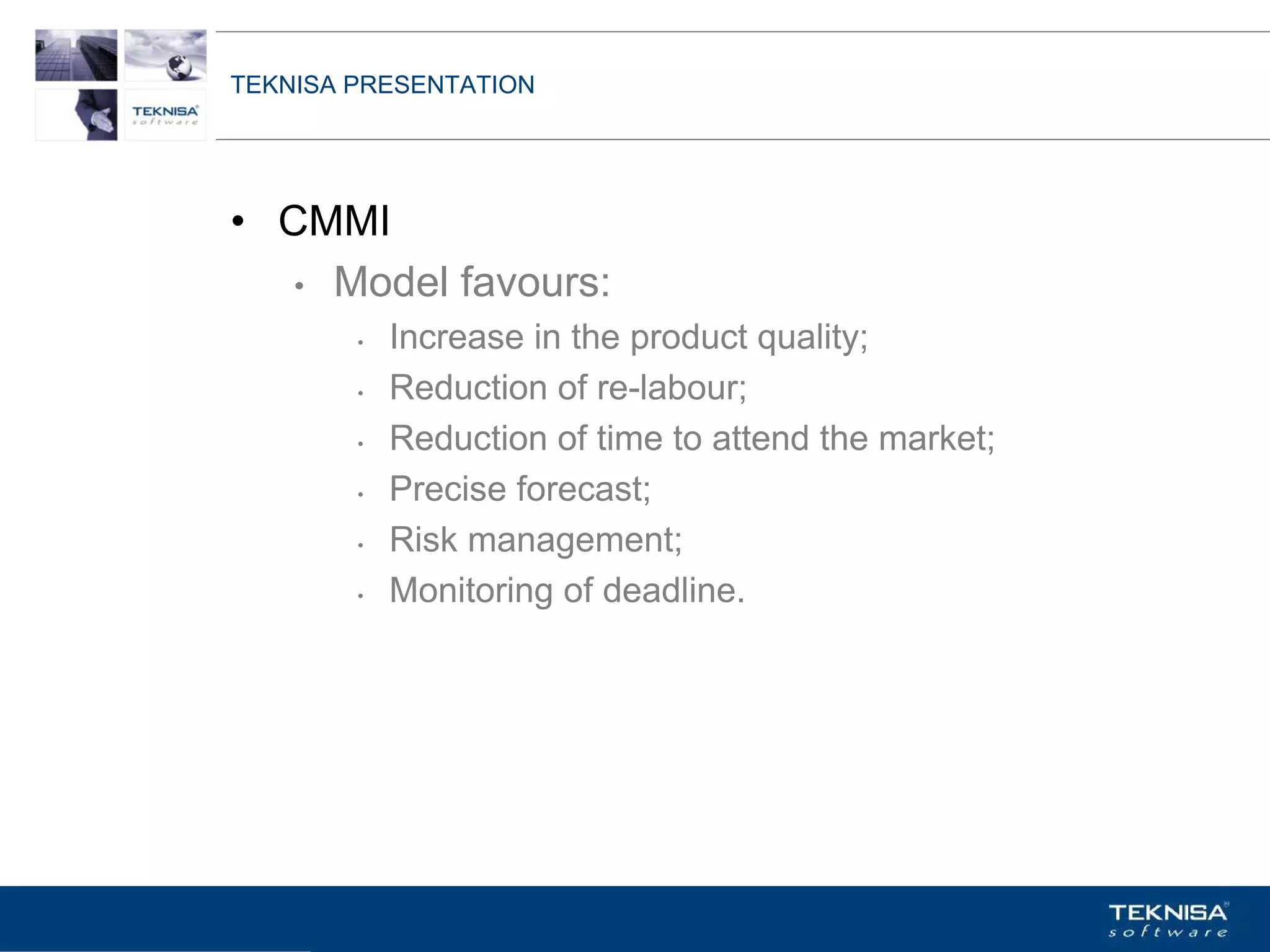 TEKNISA PRESENTATION




• CMMI
   • Model favours:
        •   Increase in the product quality;
        •   Reduction of re-labour;
        •   Reduction of time to attend the market;
        •   Precise forecast;
        •   Risk management;
        •   Monitoring of deadline.




Vgepqnqikc fc Kphqtocèçq Itcp Ucrqtg DT"Dtcukn U0C0
 