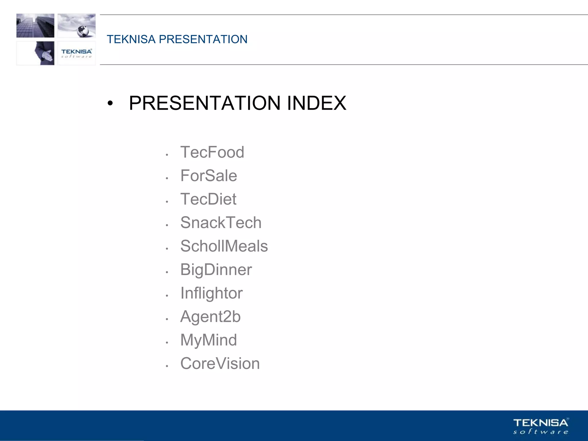 TEKNISA PRESENTATION




• PRESENTATION INDEX

        •   TecFood
        •   ForSale
        •   TecDiet
        •   SnackTech
        •   SchollMeals
        •   BigDinner
        •   Inflightor
        •   Agent2b
        •   MyMind
        •   CoreVision


Vgepqnqikc fc Kphqtocèçq Itcp Ucrqtg DT"Dtcukn U0C0
 