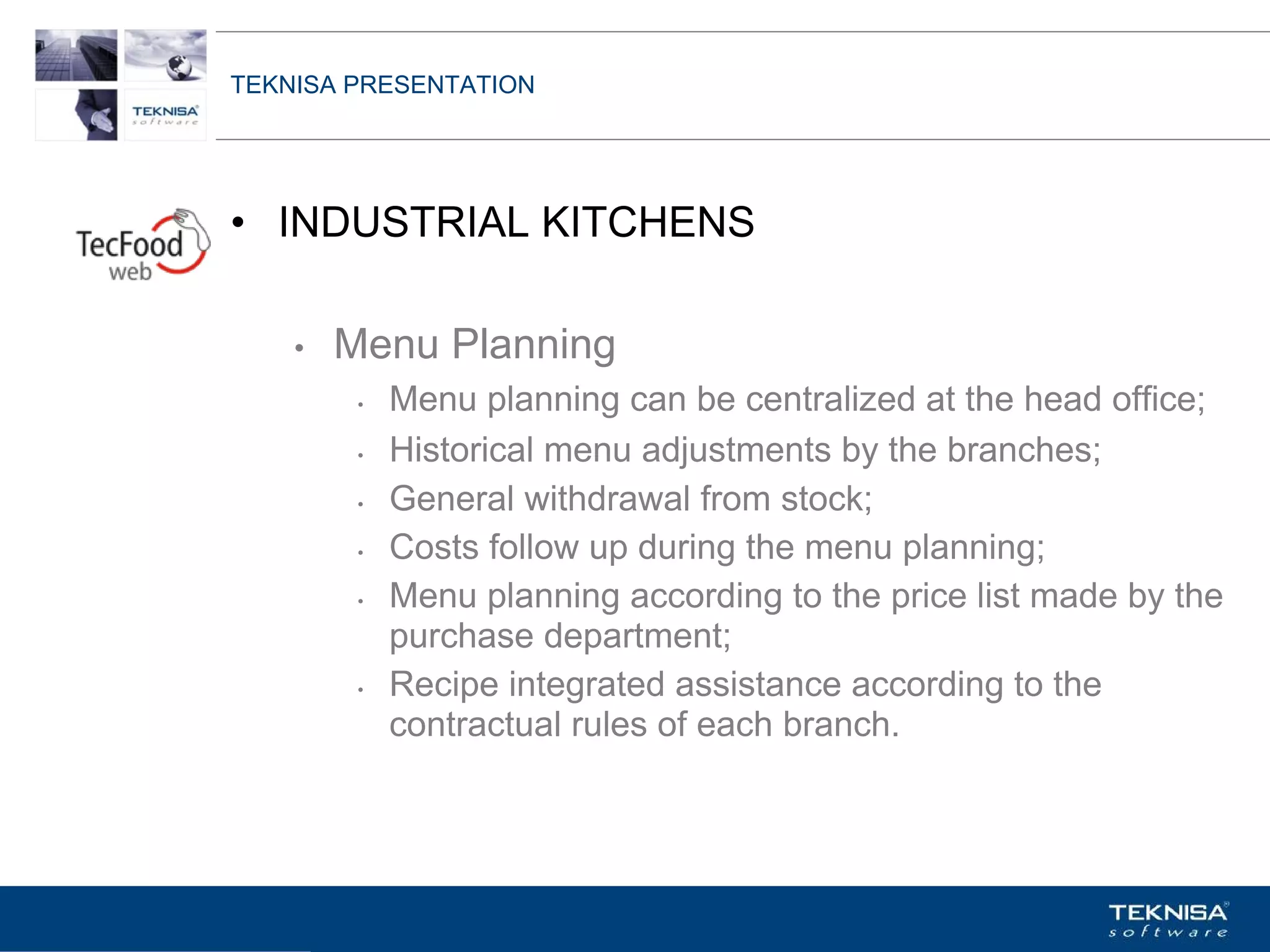 TEKNISA PRESENTATION




• INDUSTRIAL KITCHENS

    •   Menu Planning
         •   Menu planning can be centralized at the head office;
         •   Historical menu adjustments by the branches;
         •   General withdrawal from stock;
         •   Costs follow up during the menu planning;
         •   Menu planning according to the price list made by the
             purchase department;
         •   Recipe integrated assistance according to the
             contractual rules of each branch.




Vgepqnqikc fc Kphqtocèçq Itcp Ucrqtg DT"Dtcukn U0C0
 