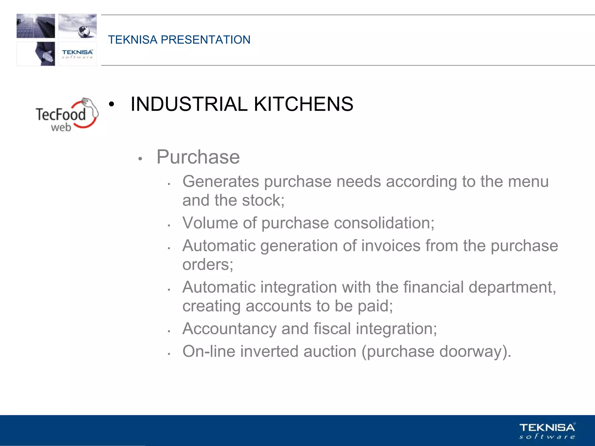 TEKNISA PRESENTATION




• INDUSTRIAL KITCHENS

    •   Purchase
         •   Generates purchase needs according to the menu
             and the stock;
         •   Volume of purchase consolidation;
         •   Automatic generation of invoices from the purchase
             orders;
         •   Automatic integration with the financial department,
             creating accounts to be paid;
         •   Accountancy and fiscal integration;
         •   On-line inverted auction (purchase doorway).



Vgepqnqikc fc Kphqtocèçq Itcp Ucrqtg DT"Dtcukn U0C0
 