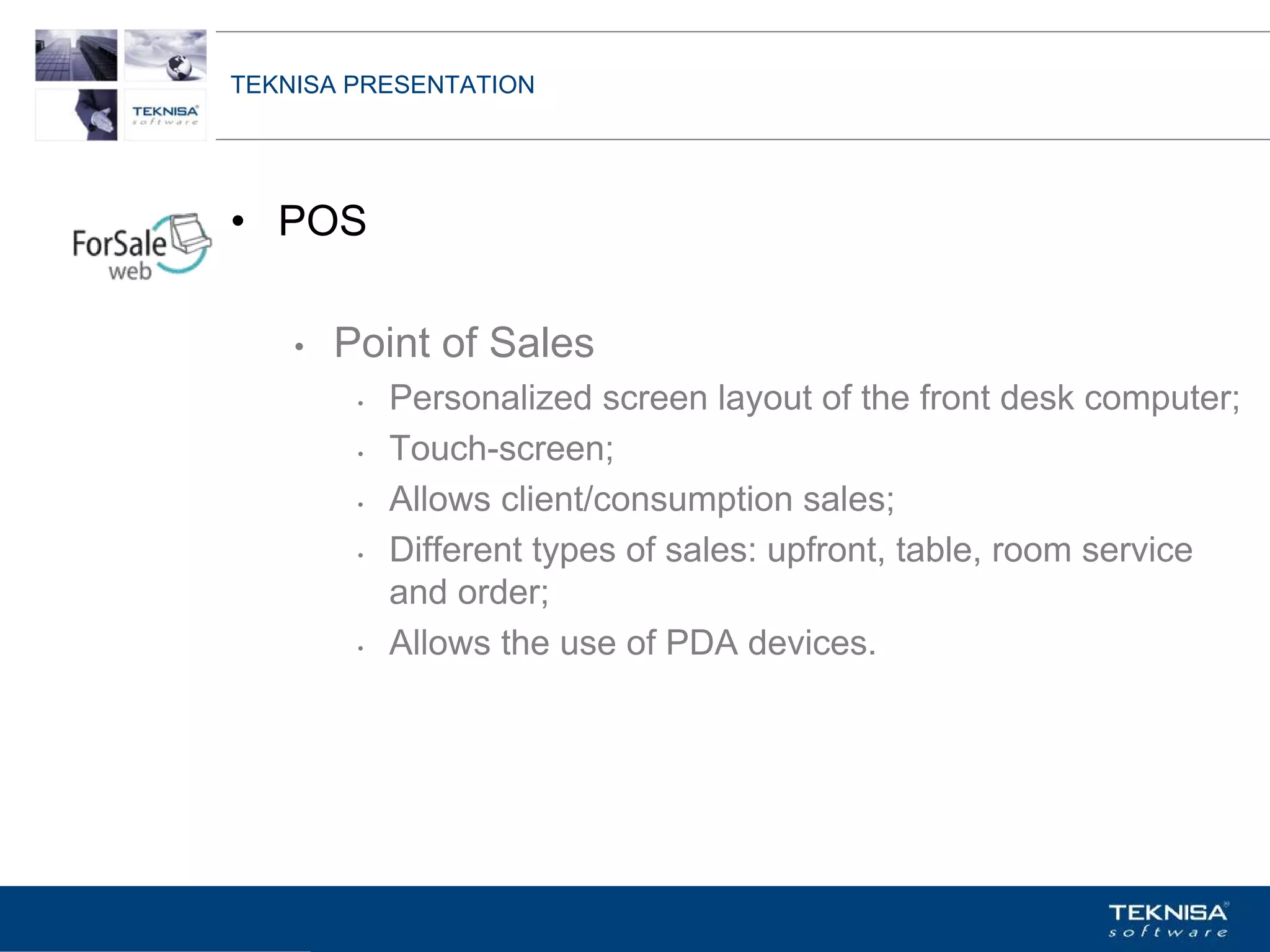 TEKNISA PRESENTATION




• POS

    •   Point of Sales
         •   Personalized screen layout of the front desk computer;
         •   Touch-screen;
         •   Allows client/consumption sales;
         •   Different types of sales: upfront, table, room service
             and order;
         •   Allows the use of PDA devices.




Vgepqnqikc fc Kphqtocèçq Itcp Ucrqtg DT"Dtcukn U0C0
 