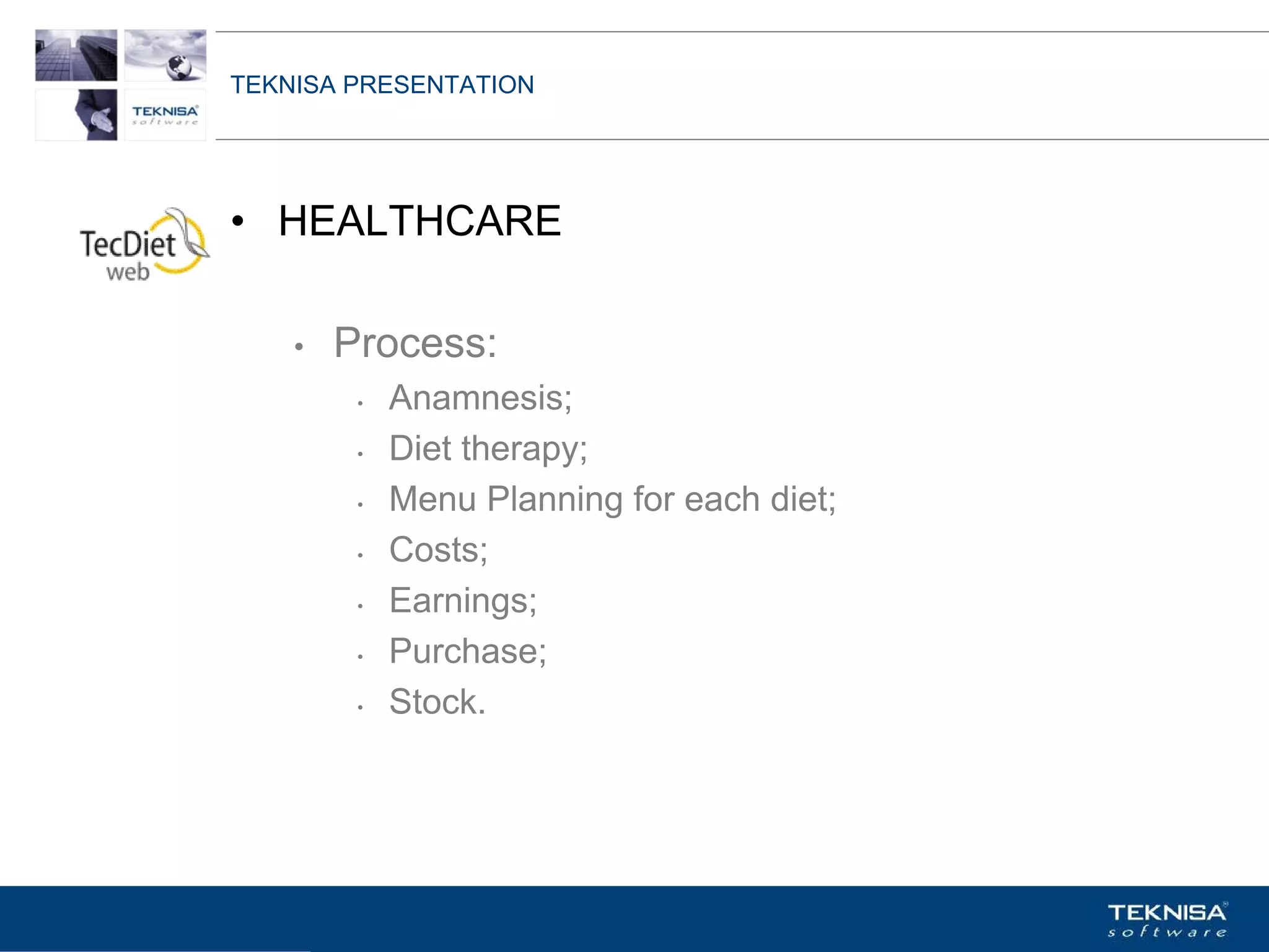 TEKNISA PRESENTATION




• HEALTHCARE

    •   Process:
         •   Anamnesis;
         •   Diet therapy;
         •   Menu Planning for each diet;
         •   Costs;
         •   Earnings;
         •   Purchase;
         •   Stock.




Vgepqnqikc fc Kphqtocèçq Itcp Ucrqtg DT"Dtcukn U0C0
 