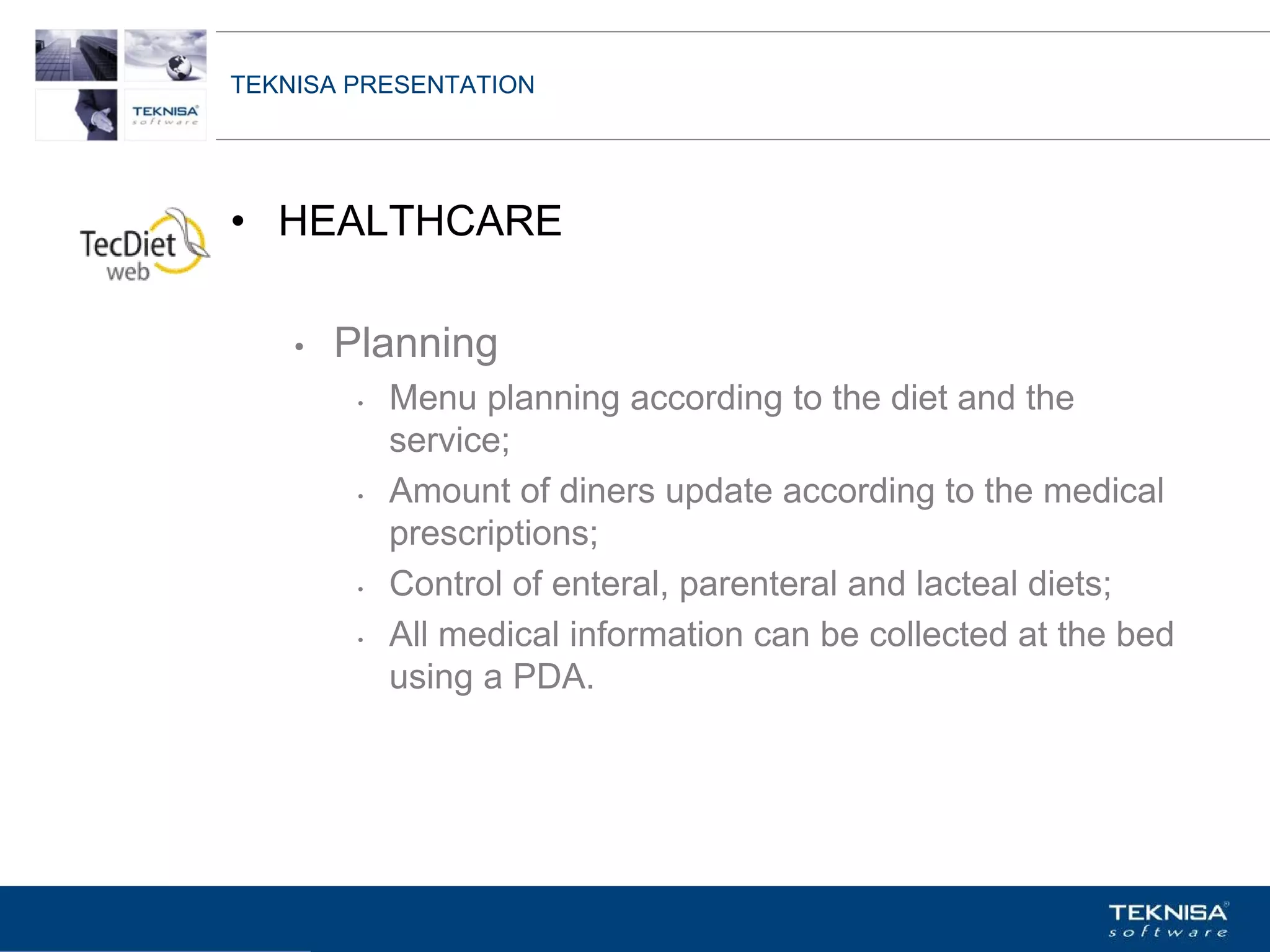 TEKNISA PRESENTATION




• HEALTHCARE

    •   Planning
         •   Menu planning according to the diet and the
             service;
         •   Amount of diners update according to the medical
             prescriptions;
         •   Control of enteral, parenteral and lacteal diets;
         •   All medical information can be collected at the bed
             using a PDA.




Vgepqnqikc fc Kphqtocèçq Itcp Ucrqtg DT"Dtcukn U0C0
 