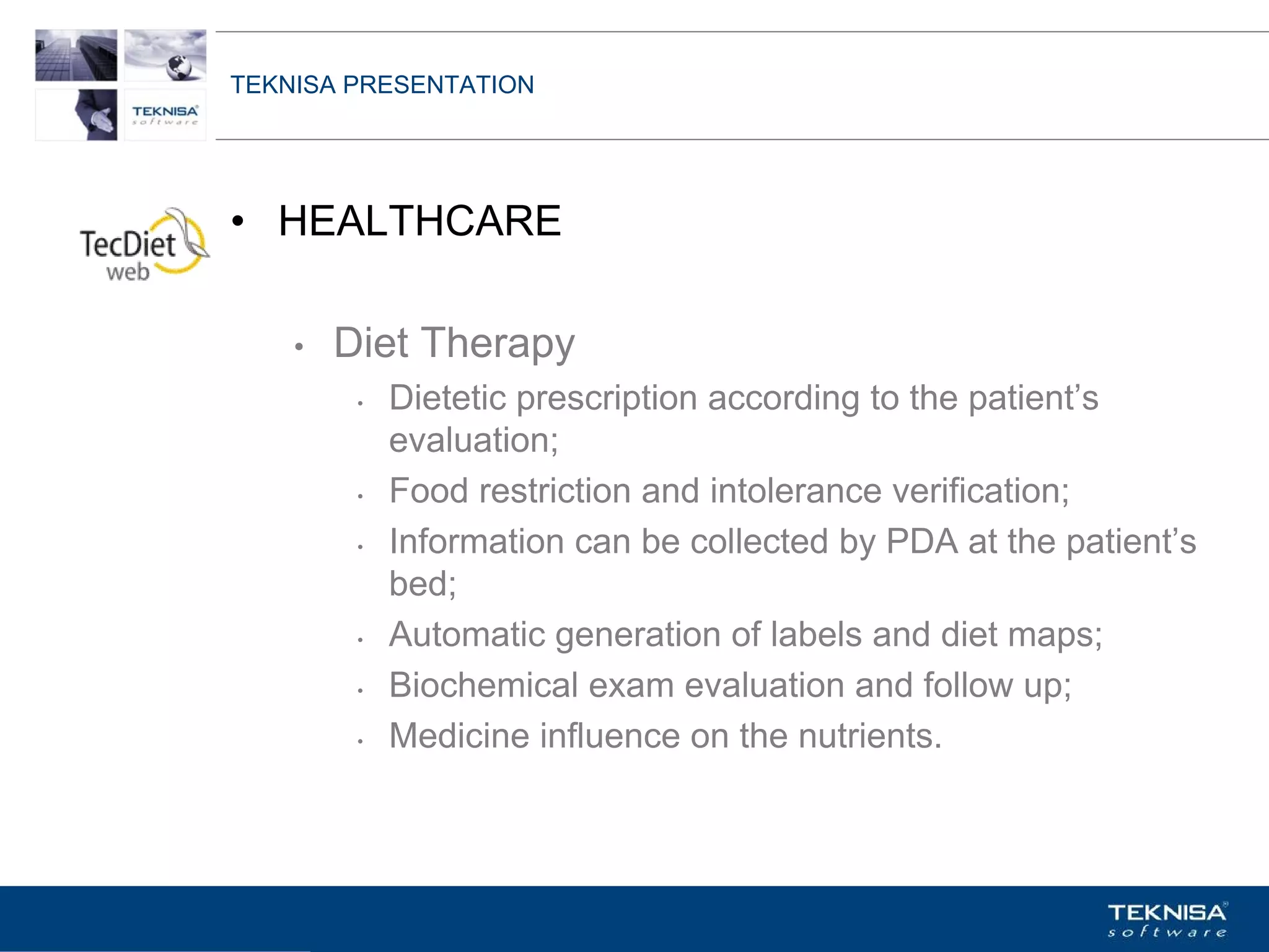 TEKNISA PRESENTATION




• HEALTHCARE

    •   Diet Therapy
         •   Dietetic prescription according to the patient’s
             evaluation;
         •   Food restriction and intolerance verification;
         •   Information can be collected by PDA at the patient’s
             bed;
         •   Automatic generation of labels and diet maps;
         •   Biochemical exam evaluation and follow up;
         •   Medicine influence on the nutrients.



Vgepqnqikc fc Kphqtocèçq Itcp Ucrqtg DT"Dtcukn U0C0
 