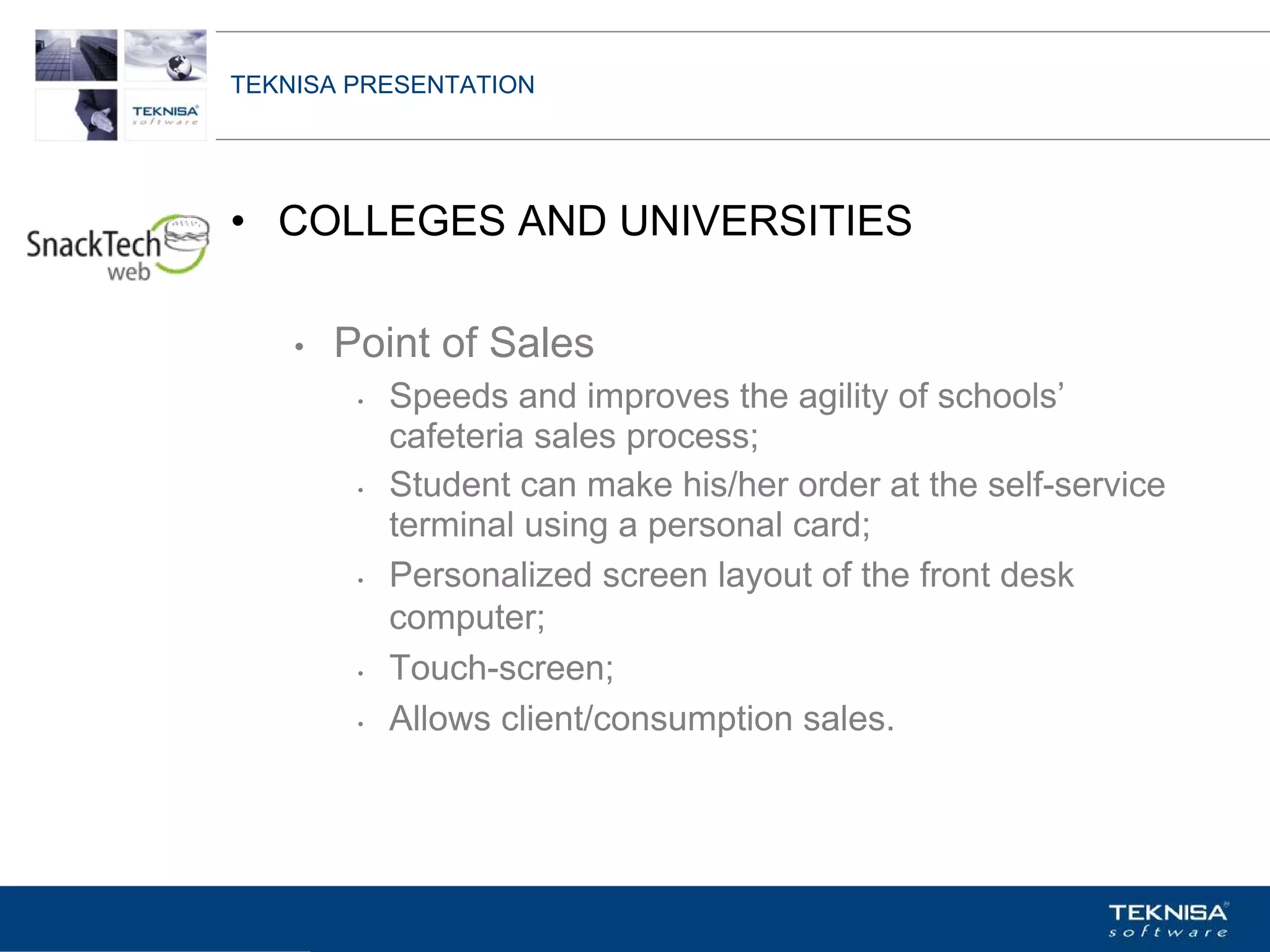 TEKNISA PRESENTATION




• COLLEGES AND UNIVERSITIES

    •   Point of Sales
         •   Speeds and improves the agility of schools’
             cafeteria sales process;
         •   Student can make his/her order at the self-service
             terminal using a personal card;
         •   Personalized screen layout of the front desk
             computer;
         •   Touch-screen;
         •   Allows client/consumption sales.




Vgepqnqikc fc Kphqtocèçq Itcp Ucrqtg DT"Dtcukn U0C0
 