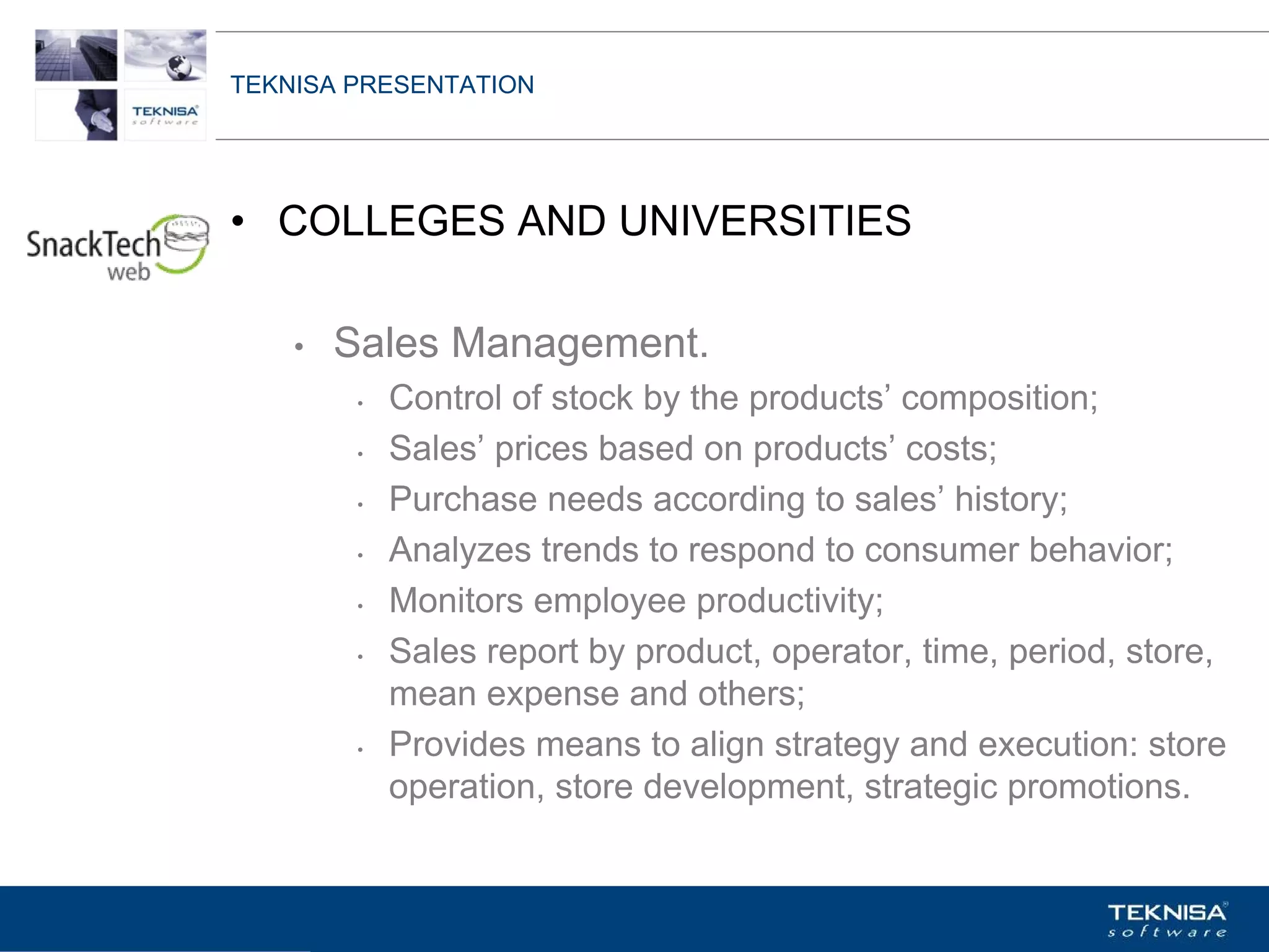 TEKNISA PRESENTATION




• COLLEGES AND UNIVERSITIES

    •   Sales Management.
         •   Control of stock by the products’ composition;
         •   Sales’ prices based on products’ costs;
         •   Purchase needs according to sales’ history;
         •   Analyzes trends to respond to consumer behavior;
         •   Monitors employee productivity;
         •   Sales report by product, operator, time, period, store,
             mean expense and others;
         •   Provides means to align strategy and execution: store
             operation, store development, strategic promotions.


Vgepqnqikc fc Kphqtocèçq Itcp Ucrqtg DT"Dtcukn U0C0
 