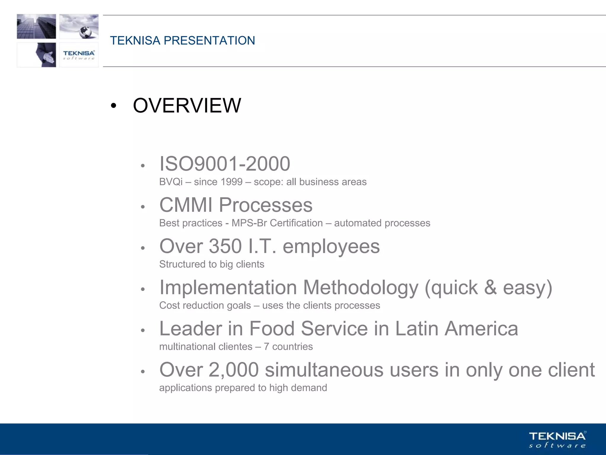 TEKNISA PRESENTATION




• OVERVIEW

    •   ISO9001-2000
        BVQi – since 1999 – scope: all business areas

    •   CMMI Processes
        Best practices - MPS-Br Certification – automated processes

    •   Over 350 I.T. employees
        Structured to big clients

    •   Implementation Methodology (quick & easy)
        Cost reduction goals – uses the clients processes

    •   Leader in Food Service in Latin America
        multinational clientes – 7 countries

    •   Over 2,000 simultaneous users in only one client
        applications prepared to high demand



Vgepqnqikc fc Kphqtocèçq Itcp Ucrqtg DT"Dtcukn U0C0
 