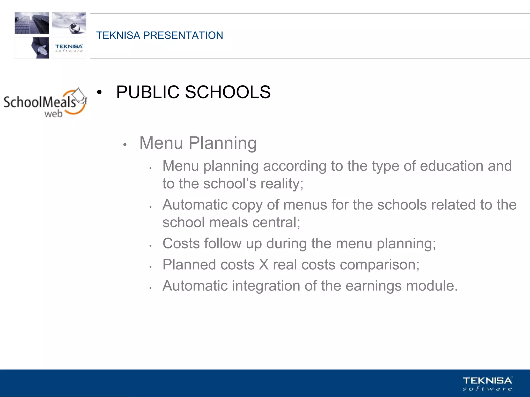 TEKNISA PRESENTATION




• PUBLIC SCHOOLS

    •   Menu Planning
         •   Menu planning according to the type of education and
             to the school’s reality;
         •   Automatic copy of menus for the schools related to the
             school meals central;
         •   Costs follow up during the menu planning;
         •   Planned costs X real costs comparison;
         •   Automatic integration of the earnings module.




Vgepqnqikc fc Kphqtocèçq Itcp Ucrqtg DT"Dtcukn U0C0
 