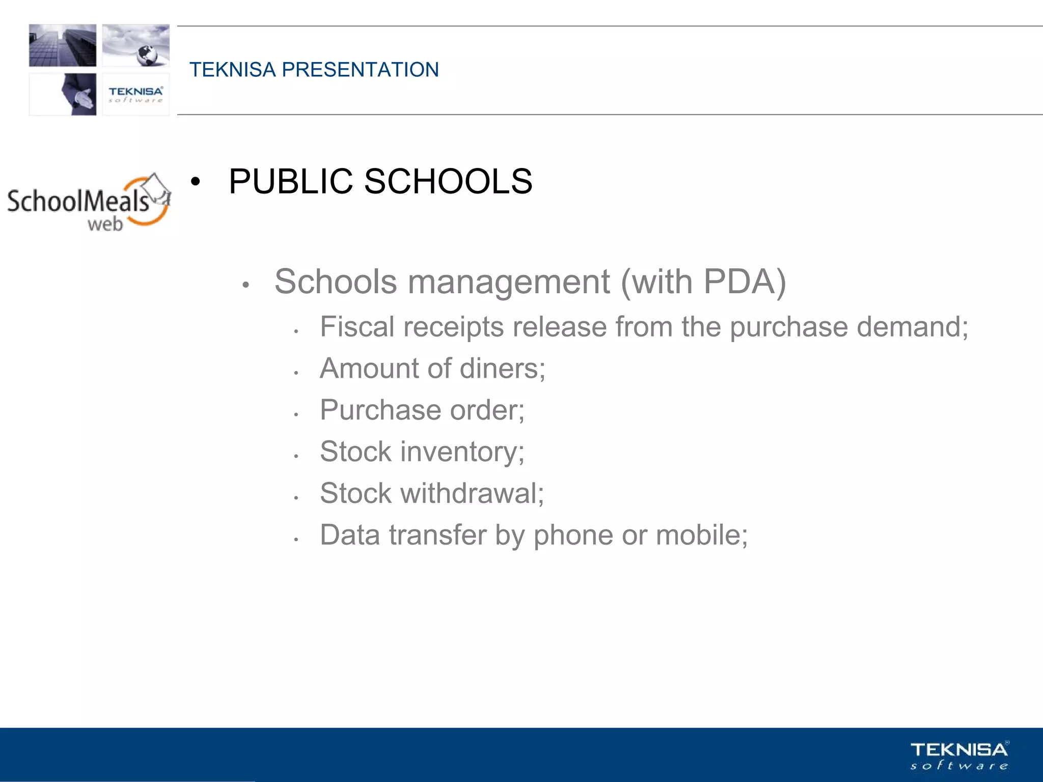 TEKNISA PRESENTATION




• PUBLIC SCHOOLS

    •   Schools management (with PDA)
         •   Fiscal receipts release from the purchase demand;
         •   Amount of diners;
         •   Purchase order;
         •   Stock inventory;
         •   Stock withdrawal;
         •   Data transfer by phone or mobile;




Vgepqnqikc fc Kphqtocèçq Itcp Ucrqtg DT"Dtcukn U0C0
 