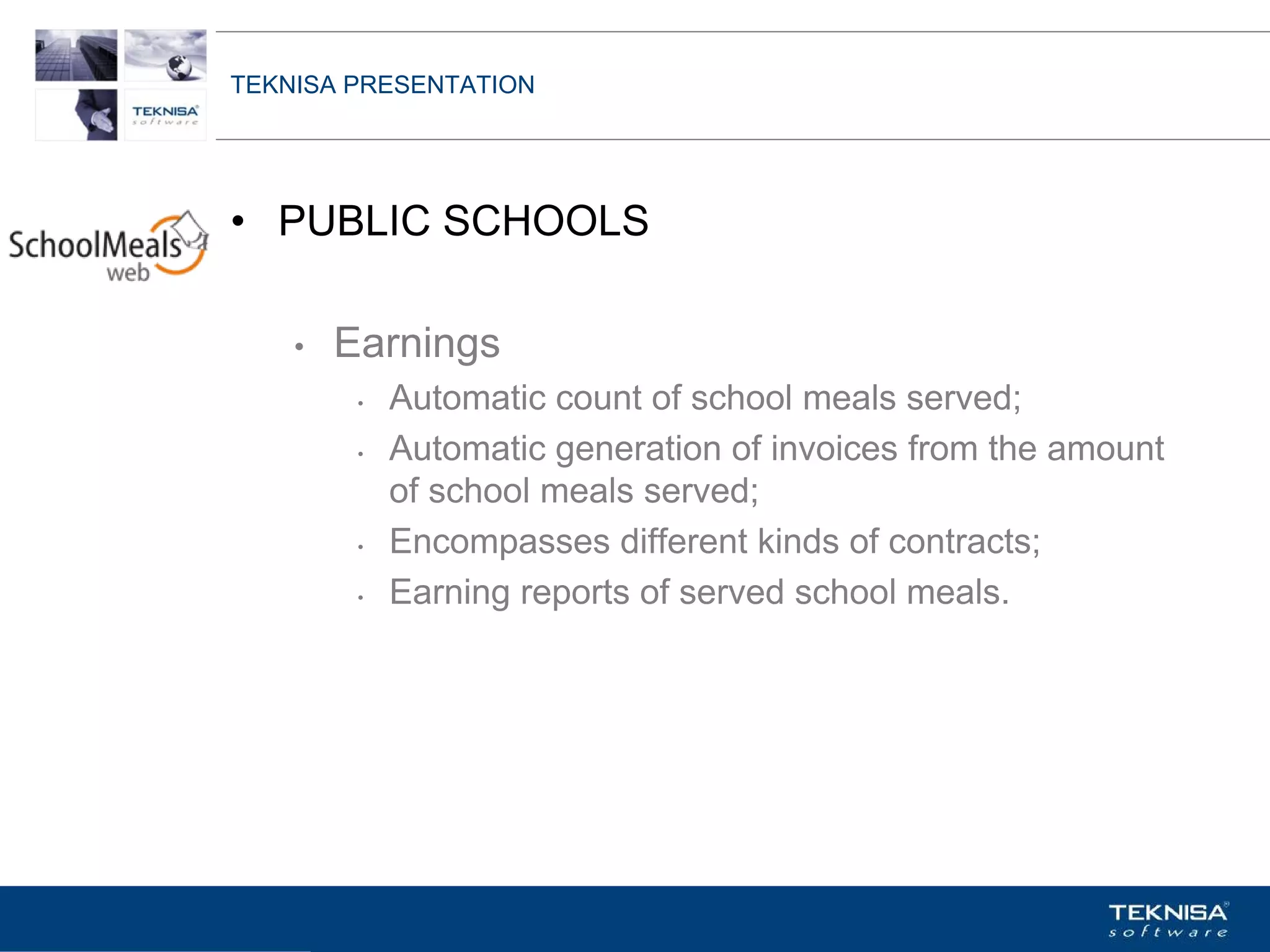 TEKNISA PRESENTATION




• PUBLIC SCHOOLS

    •   Earnings
         •   Automatic count of school meals served;
         •   Automatic generation of invoices from the amount
             of school meals served;
         •   Encompasses different kinds of contracts;
         •   Earning reports of served school meals.




Vgepqnqikc fc Kphqtocèçq Itcp Ucrqtg DT"Dtcukn U0C0
 