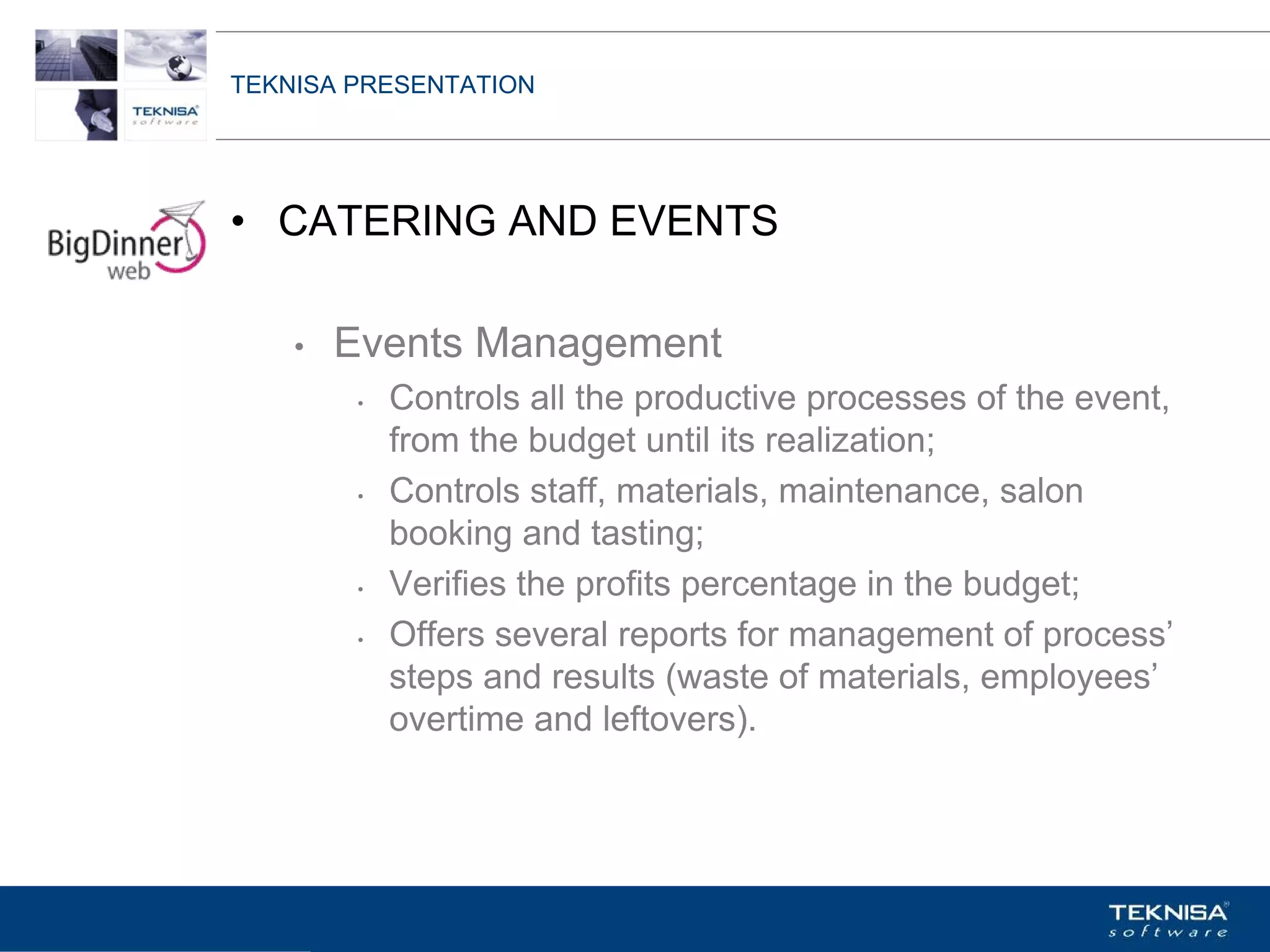 TEKNISA PRESENTATION




• CATERING AND EVENTS

    •   Events Management
         •   Controls all the productive processes of the event,
             from the budget until its realization;
         •   Controls staff, materials, maintenance, salon
             booking and tasting;
         •   Verifies the profits percentage in the budget;
         •   Offers several reports for management of process’
             steps and results (waste of materials, employees’
             overtime and leftovers).




Vgepqnqikc fc Kphqtocèçq Itcp Ucrqtg DT"Dtcukn U0C0
 
