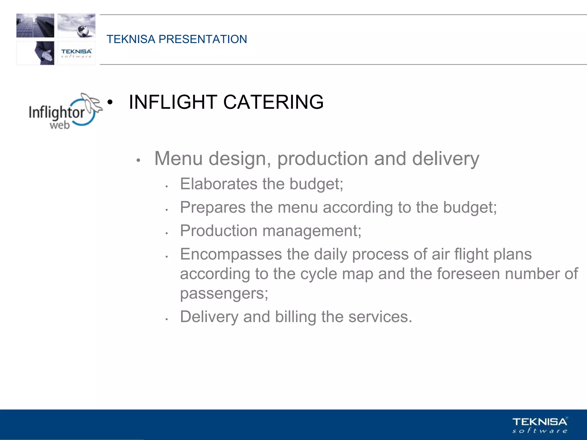 TEKNISA PRESENTATION




• INFLIGHT CATERING

    •   Menu design, production and delivery
         •   Elaborates the budget;
         •   Prepares the menu according to the budget;
         •   Production management;
         •   Encompasses the daily process of air flight plans
             according to the cycle map and the foreseen number of
             passengers;
         •   Delivery and billing the services.




Vgepqnqikc fc Kphqtocèçq Itcp Ucrqtg DT"Dtcukn U0C0
 