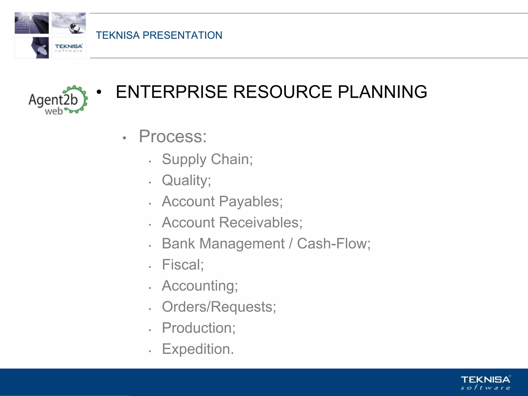 TEKNISA PRESENTATION




• ENTERPRISE RESOURCE PLANNING

    •   Process:
         •   Supply Chain;
         •   Quality;
         •   Account Payables;
         •   Account Receivables;
         •   Bank Management / Cash-Flow;
         •   Fiscal;
         •   Accounting;
         •   Orders/Requests;
         •   Production;
         •   Expedition.
Vgepqnqikc fc Kphqtocèçq Itcp Ucrqtg DT"Dtcukn U0C0
 