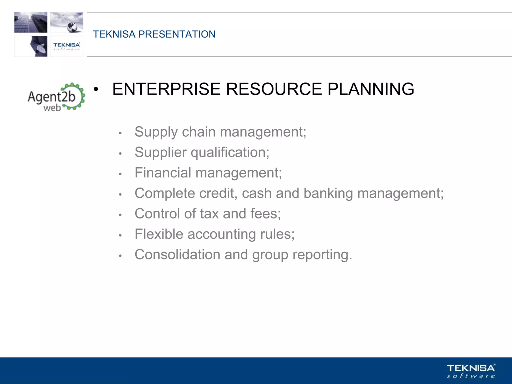 TEKNISA PRESENTATION




• ENTERPRISE RESOURCE PLANNING

    •   Supply chain management;
    •   Supplier qualification;
    •   Financial management;
    •   Complete credit, cash and banking management;
    •   Control of tax and fees;
    •   Flexible accounting rules;
    •   Consolidation and group reporting.




Vgepqnqikc fc Kphqtocèçq Itcp Ucrqtg DT"Dtcukn U0C0
 