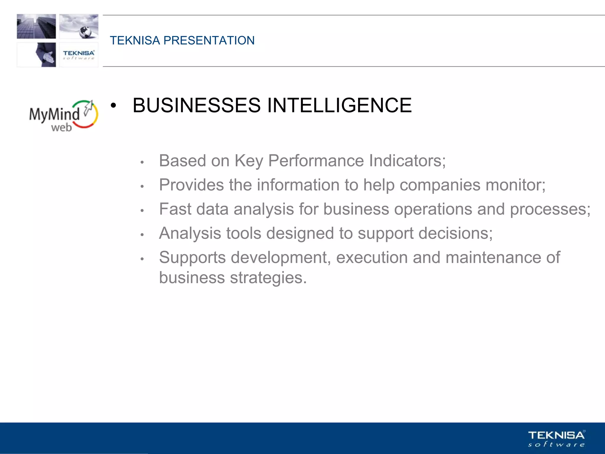 TEKNISA PRESENTATION




• BUSINESSES INTELLIGENCE

    •   Based on Key Performance Indicators;
    •   Provides the information to help companies monitor;
    •   Fast data analysis for business operations and processes;
    •   Analysis tools designed to support decisions;
    •   Supports development, execution and maintenance of
        business strategies.




Vgepqnqikc fc Kphqtocèçq Itcp Ucrqtg DT"Dtcukn U0C0
 
