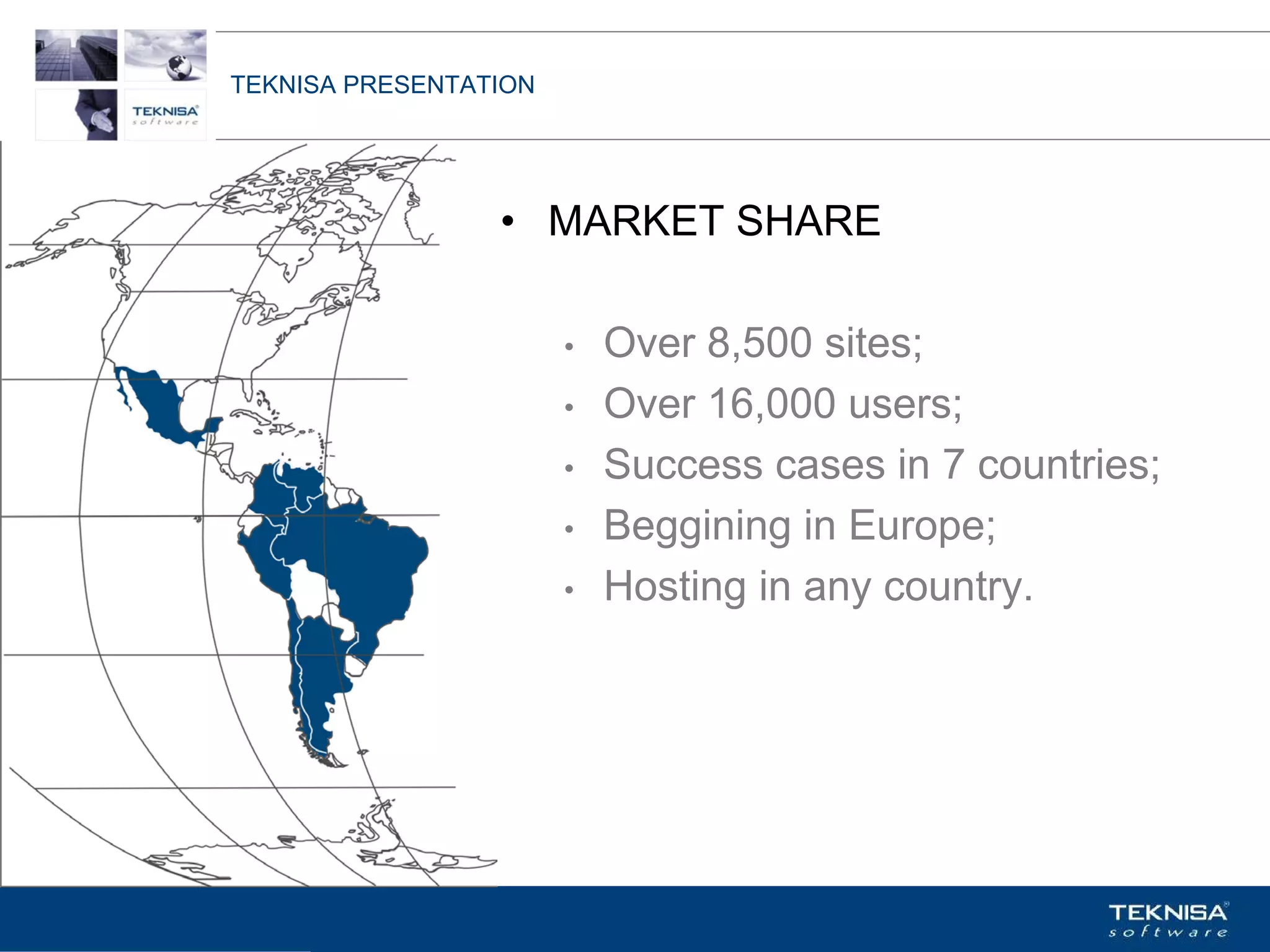 TEKNISA PRESENTATION




                  • MARKET SHARE

                       •   Over 8,500 sites;
                       •   Over 16,000 users;
                       •   Success cases in 7 countries;
                       •   Beggining in Europe;
                       •   Hosting in any country.




Vgepqnqikc fc Kphqtocèçq Itcp Ucrqtg DT"Dtcukn U0C0
 
