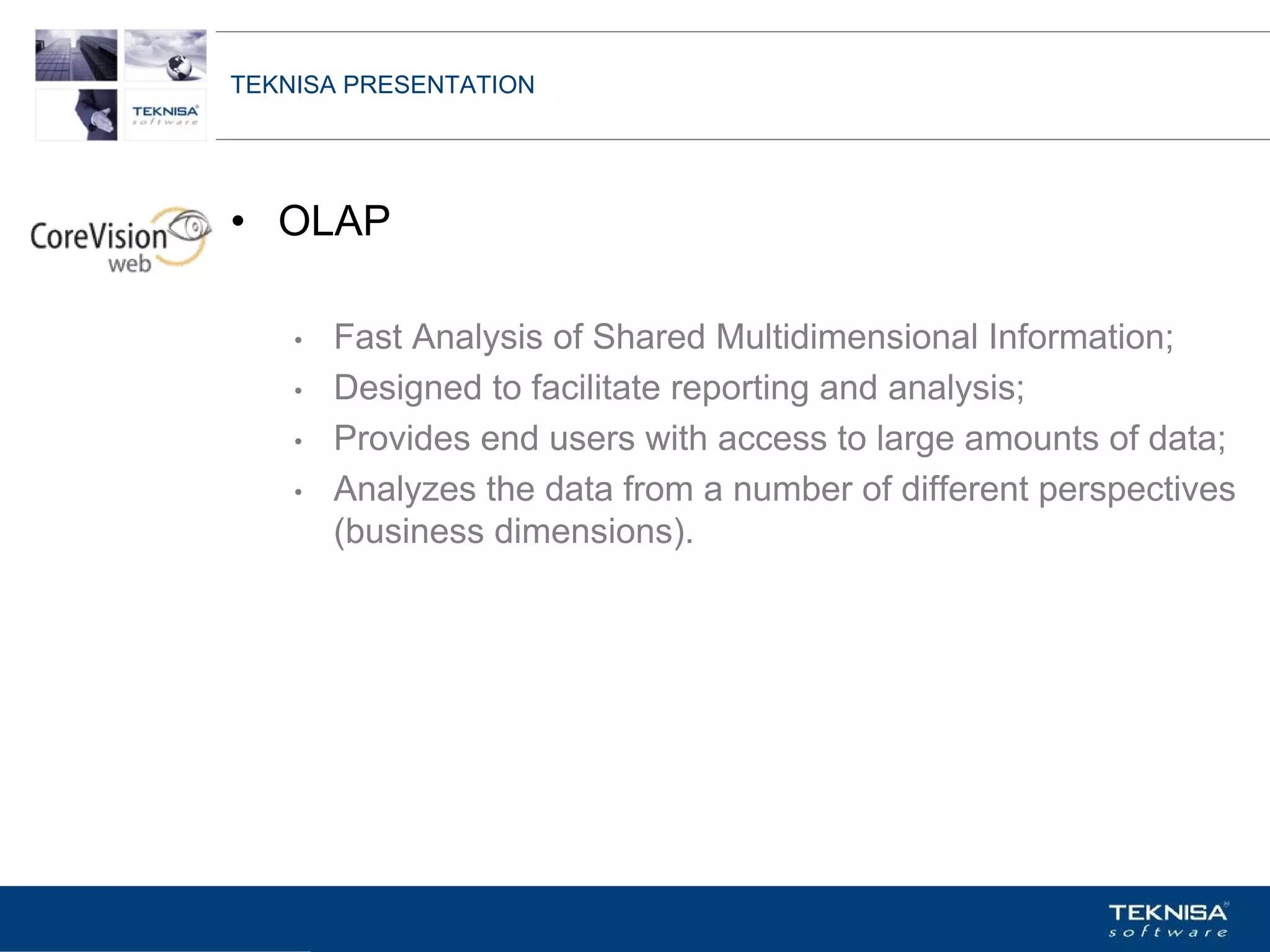 TEKNISA PRESENTATION




• OLAP

    •   Fast Analysis of Shared Multidimensional Information;
    •   Designed to facilitate reporting and analysis;
    •   Provides end users with access to large amounts of data;
    •   Analyzes the data from a number of different perspectives
        (business dimensions).




Vgepqnqikc fc Kphqtocèçq Itcp Ucrqtg DT"Dtcukn U0C0
 
