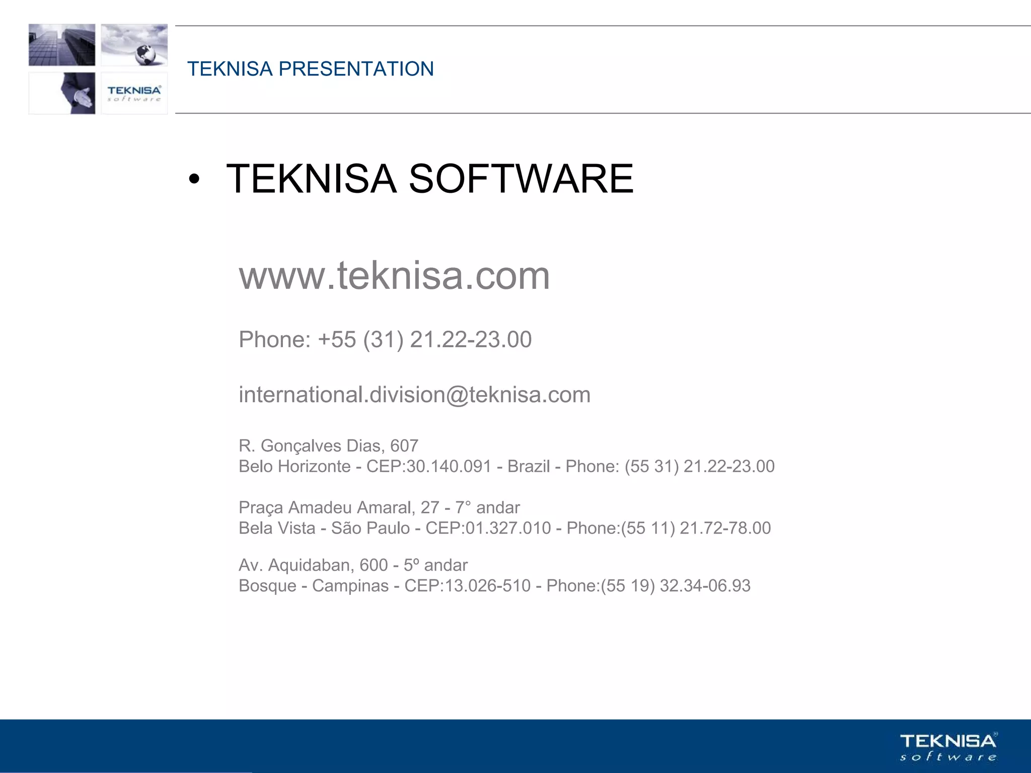 TEKNISA PRESENTATION




• TEKNISA SOFTWARE

    www.teknisa.com
    Phone: +55 (31) 21.22-23.00

    international.division@teknisa.com

    R. Gonçalves Dias, 607
    Belo Horizonte - CEP:30.140.091 - Brazil - Phone: (55 31) 21.22-23.00

    Praça Amadeu Amaral, 27 - 7° andar
    Bela Vista - São Paulo - CEP:01.327.010 - Phone:(55 11) 21.72-78.00

    Av. Aquidaban, 600 - 5º andar
    Bosque - Campinas - CEP:13.026-510 - Phone:(55 19) 32.34-06.93




Vgepqnqikc fc Kphqtocèçq Itcp Ucrqtg DT"Dtcukn U0C0
 