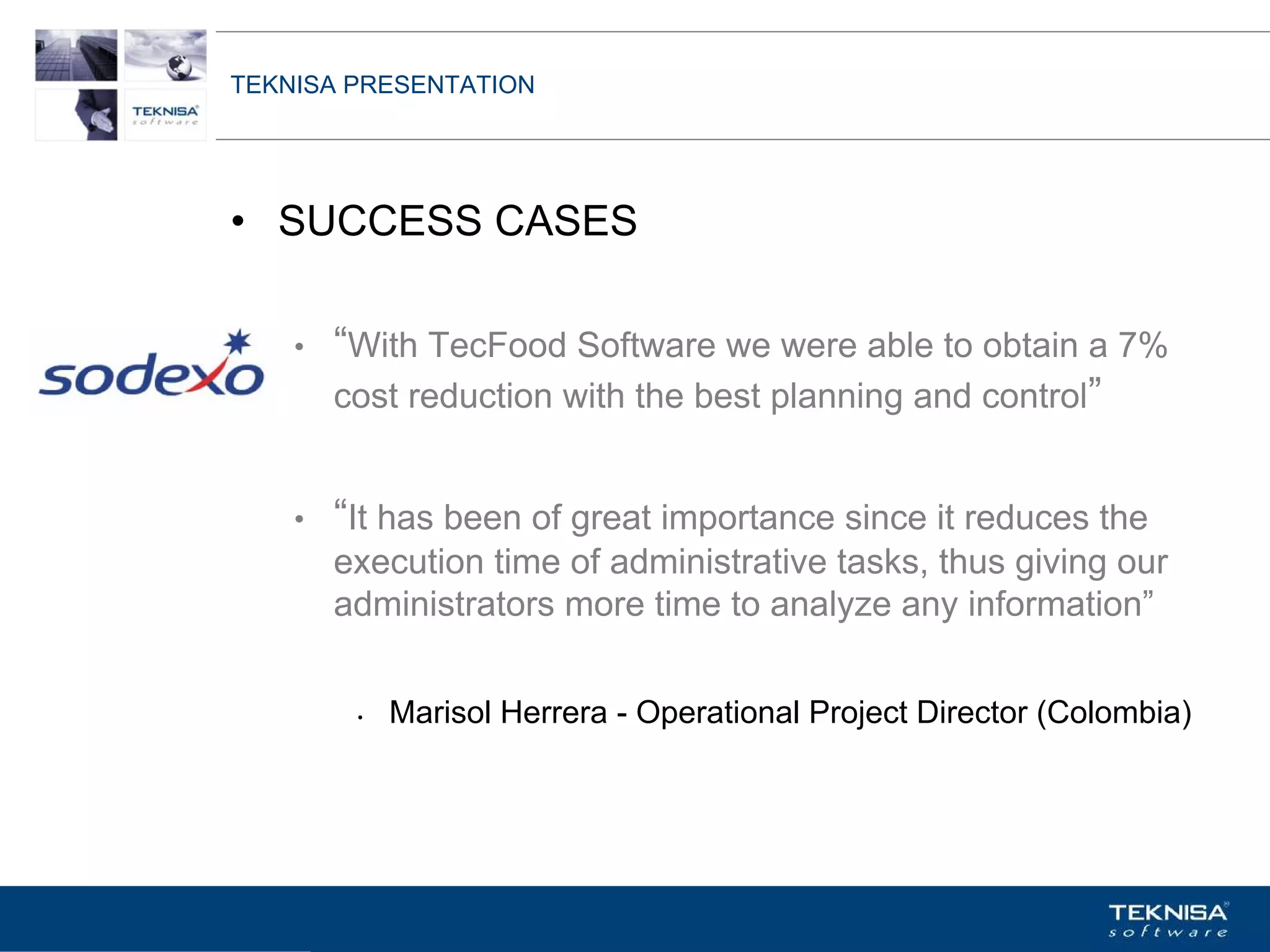 TEKNISA PRESENTATION




• SUCCESS CASES

    •   “With TecFood Software we were able to obtain a 7%
        cost reduction with the best planning and control”


    •   “It has been of great importance since it reduces the
        execution time of administrative tasks, thus giving our
        administrators more time to analyze any information”


         •   Marisol Herrera - Operational Project Director (Colombia)




Vgepqnqikc fc Kphqtocèçq Itcp Ucrqtg DT"Dtcukn U0C0
 