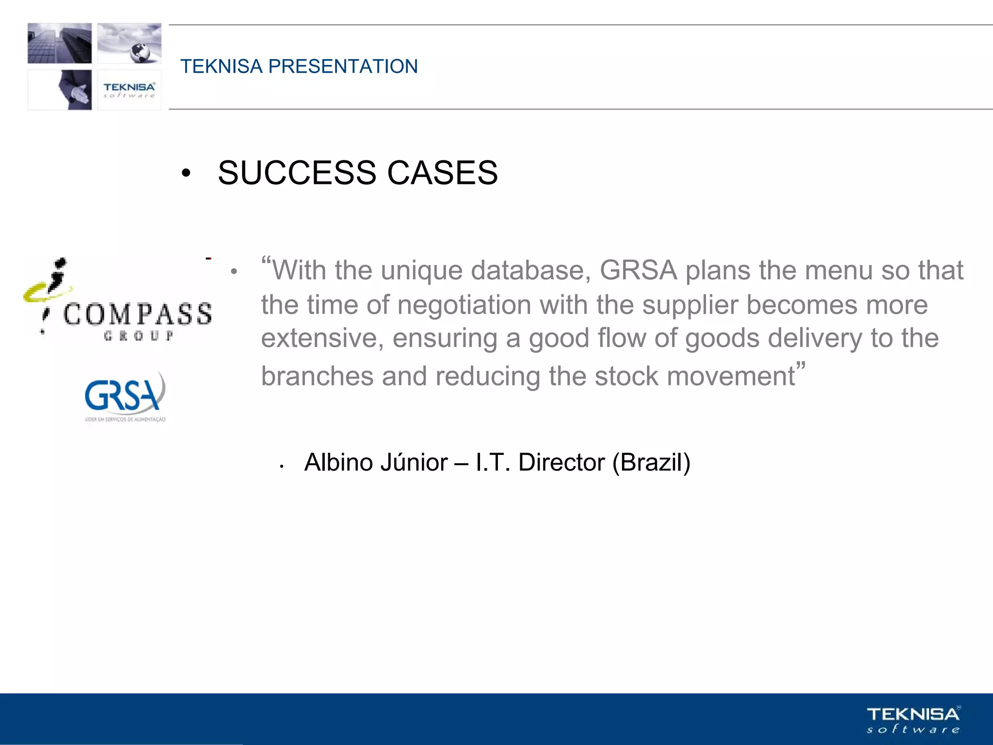 TEKNISA PRESENTATION




• SUCCESS CASES

    •   “With the unique database, GRSA plans the menu so that
        the time of negotiation with the supplier becomes more
        extensive, ensuring a good flow of goods delivery to the
        branches and reducing the stock movement”


         •   Albino Júnior – I.T. Director (Brazil)




Vgepqnqikc fc Kphqtocèçq Itcp Ucrqtg DT"Dtcukn U0C0
 