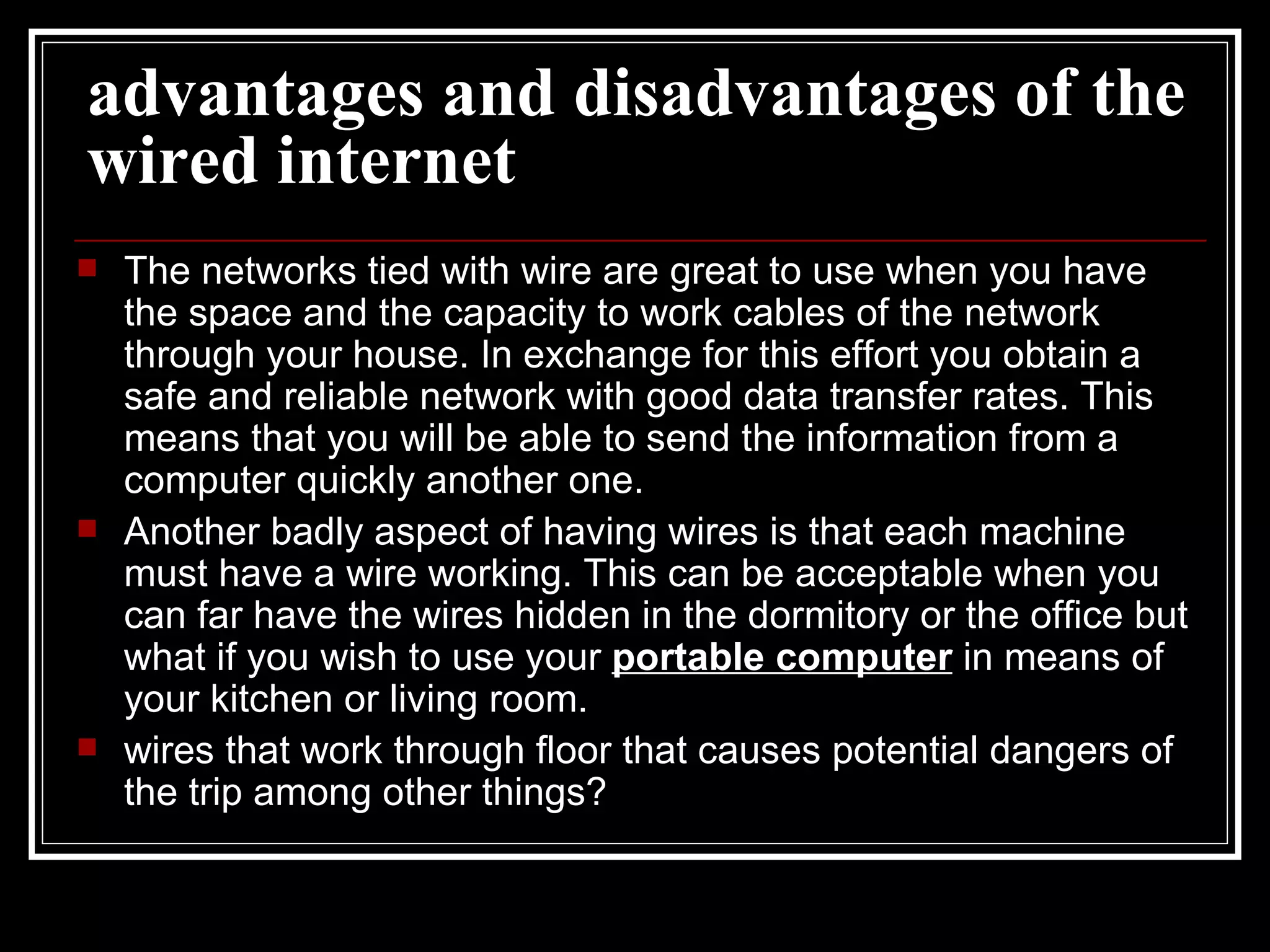 advantages and disadvantages of the wired internet   The networks tied with wire are great to use when you have the space and the capacity to work cables of the network through your house. In exchange for this effort you obtain a safe and reliable network with good data transfer rates. This means that you will be able to send the information from a computer quickly another one.  Another badly aspect of having wires is that each machine must have a wire working. This can be acceptable when you can far have the wires hidden in the dormitory or the office but what if you wish to use your  portable computer  in means of your kitchen or living room.  wires that work through floor that causes potential dangers of the trip among other things?  