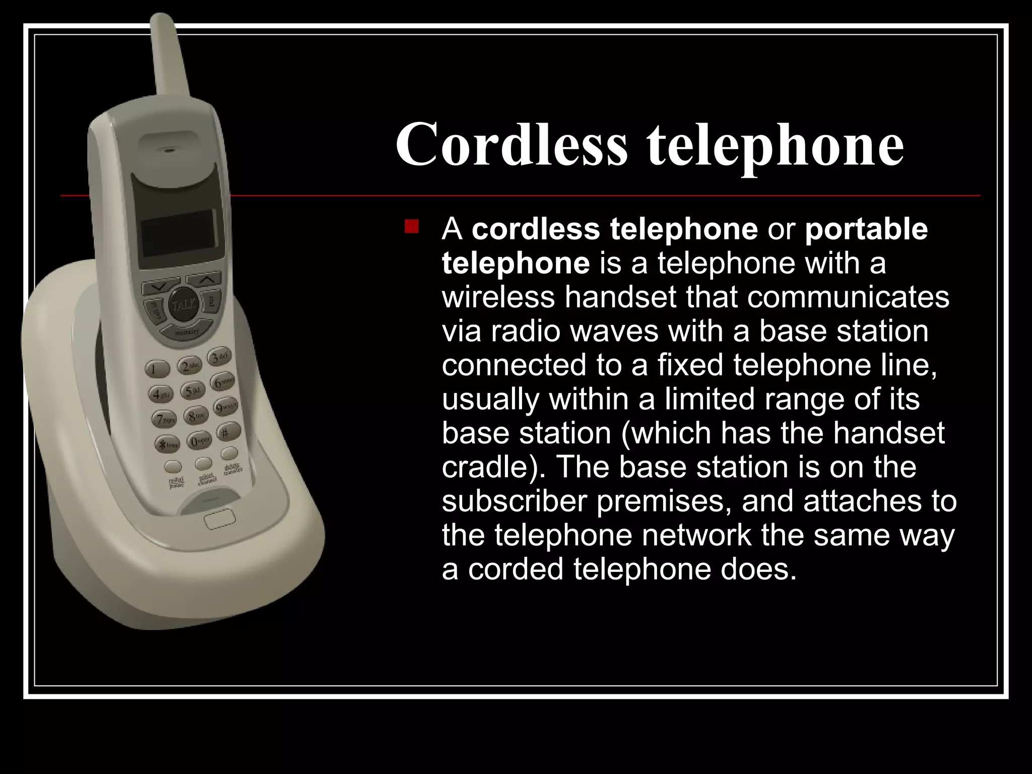 Cordless telephone A  cordless telephone  or  portable telephone  is a telephone with a wireless handset that communicates via radio waves with a base station connected to a fixed telephone line, usually within a limited range of its base station (which has the handset cradle). The base station is on the subscriber premises, and attaches to the telephone network the same way a corded telephone does.  