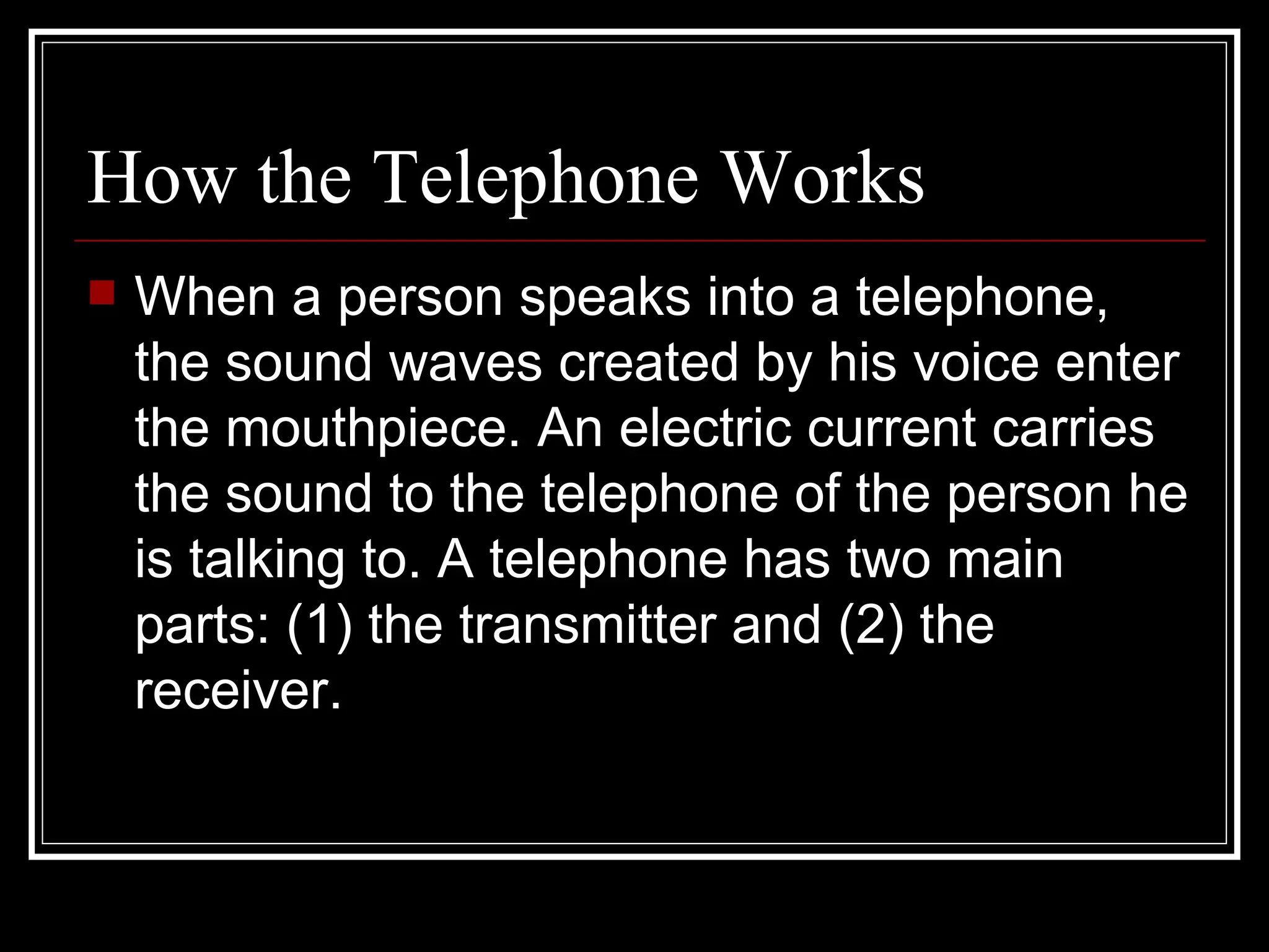 How the Telephone Works When a person speaks into a telephone, the sound waves created by his voice enter the mouthpiece. An electric current carries the sound to the telephone of the person he is talking to. A telephone has two main parts: (1) the transmitter and (2) the receiver. 